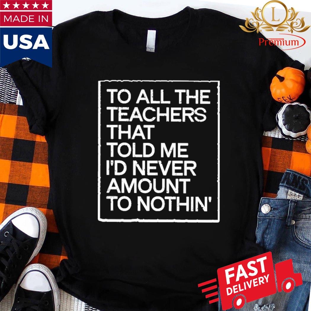 Official To All The Teachers That Told Me I'd Never Amount To Nothin' Shirt